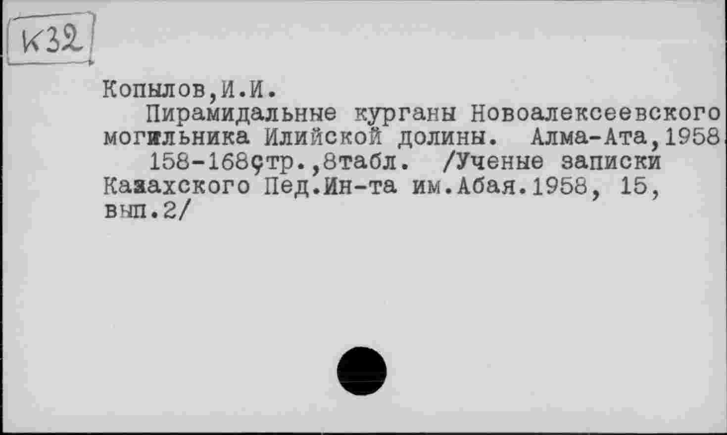 ﻿Копылов,И.И.
Пирамидальные курганы Новоалексеевского могильника Илийской долины. Алма-Ата,1958 158-168ÇTp.,8табл. /Ученые записки
Кааахского Пед.Ин-та им.Абая.1958, 15, внп.2/